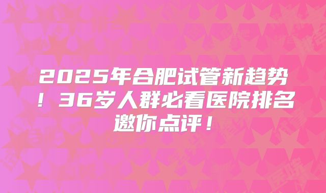 2025年合肥试管新趋势!36岁人群必看医院排名邀你点评!