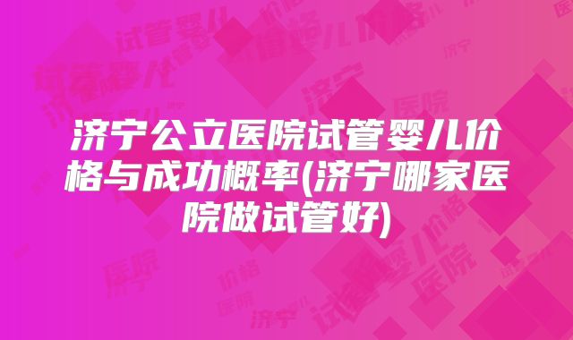 济宁公立医院试管婴儿价格与成功概率(济宁哪家医院做试管好)