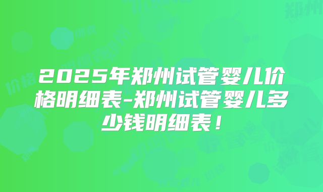 2025年郑州试管婴儿价格明细表-郑州试管婴儿多少钱明细表!