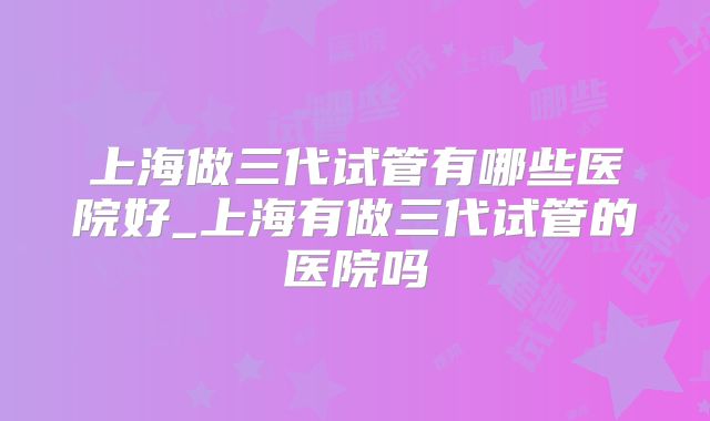 上海做三代试管有哪些医院好_上海有做三代试管的医院吗
