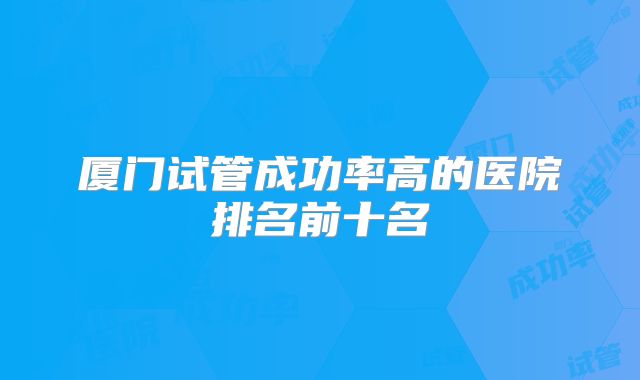 厦门试管成功率高的医院排名前十名