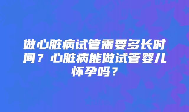 做心脏病试管需要多长时间?心脏病能做试管婴儿怀孕吗?