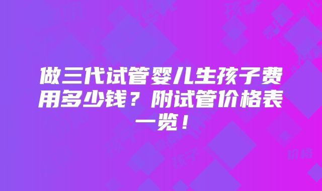 做三代试管婴儿生孩子费用多少钱？附试管价格表一览！