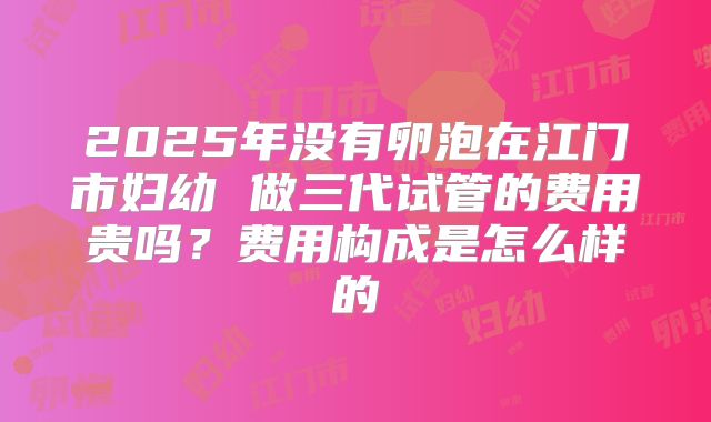2025年没有卵泡在江门市妇幼 做三代试管的费用贵吗？费用构成是怎么样的