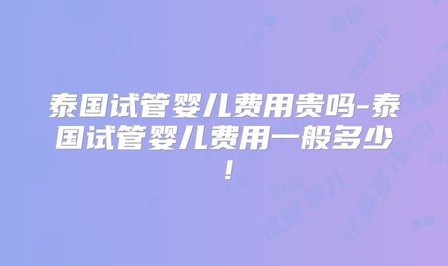 泰国试管婴儿费用贵吗-泰国试管婴儿费用一般多少！