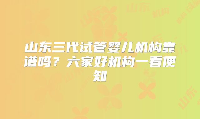 山东三代试管婴儿机构靠谱吗？六家好机构一看便知