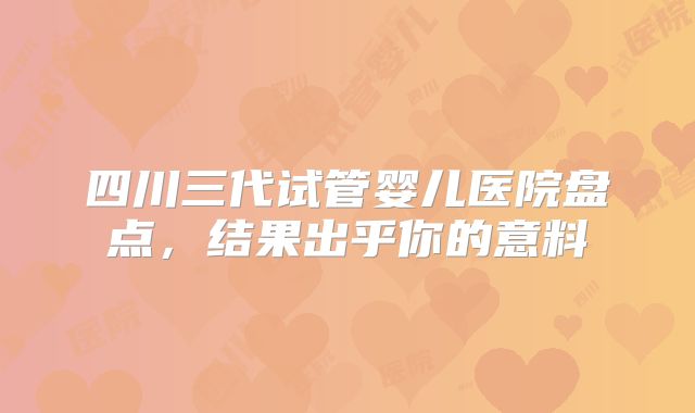四川三代试管婴儿医院盘点,结果出乎你的意料