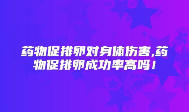 药物促排卵对身体伤害,药物促排卵成功率高吗!