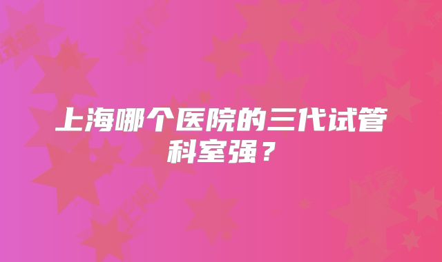 上海哪个医院的三代试管科室强？