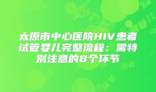 太原市中心医院HIV患者试管婴儿完整流程：需特别注意的8个环节