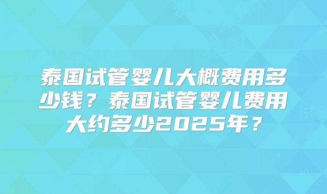 泰国试管婴儿大概费用多少钱?泰国试管婴儿费用大约多少2025年?