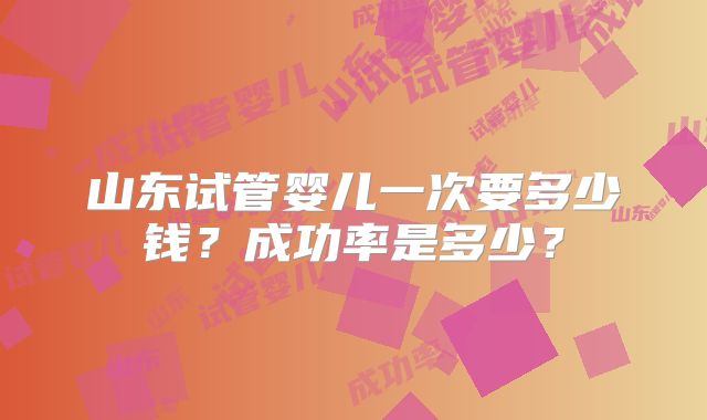 山东试管婴儿一次要多少钱?成功率是多少?