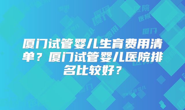厦门试管婴儿生育费用清单?厦门试管婴儿医院排名比较好?