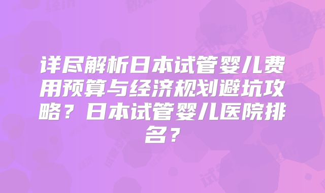 详尽解析日本试管婴儿费用预算与经济规划避坑攻略？日本试管婴儿医院排名？