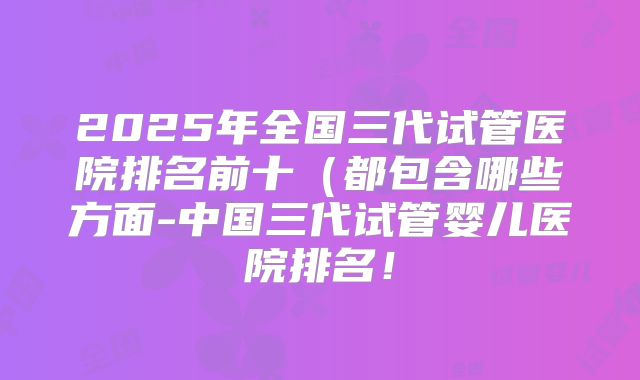 2025年全国三代试管医院排名前十(都包含哪些方面-中国三代试管婴儿医院排名!