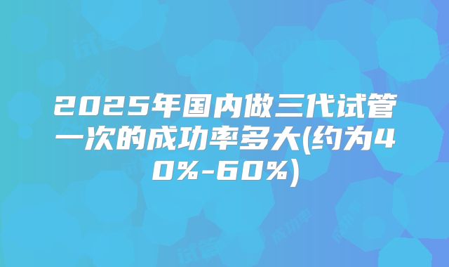 2025年国内做三代试管一次的成功率多大(约为40%-60%)
