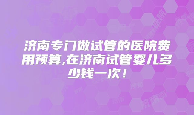济南专门做试管的医院费用预算,在济南试管婴儿多少钱一次！