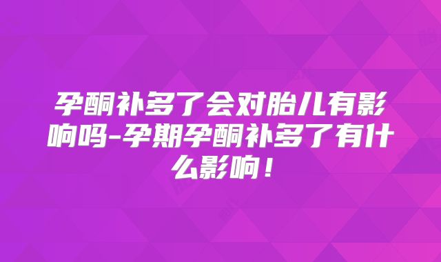 孕酮补多了会对胎儿有影响吗-孕期孕酮补多了有什么影响！