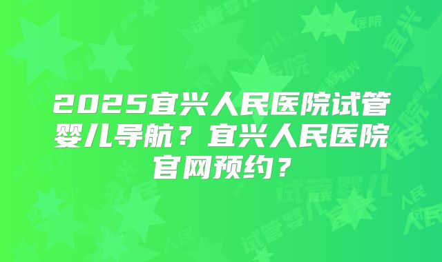 2025宜兴人民医院试管婴儿导航?宜兴人民医院官网预约?