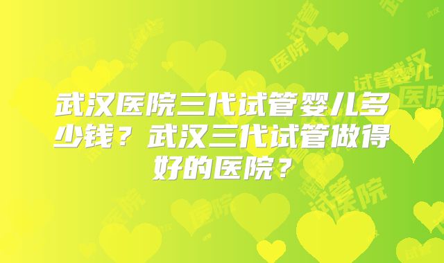 武汉医院三代试管婴儿多少钱？武汉三代试管做得好的医院？