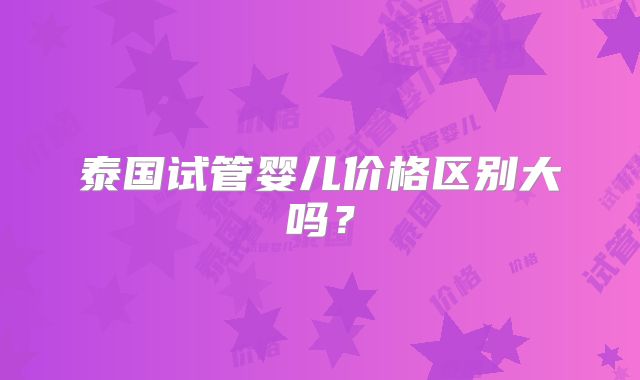 泰国试管婴儿价格区别大吗？