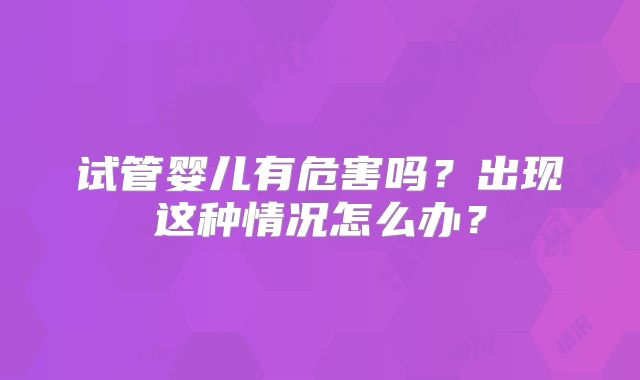 试管婴儿有危害吗？出现这种情况怎么办？