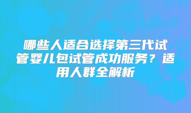 哪些人适合选择第三代试管婴儿包试管成功服务?适用人群全解析