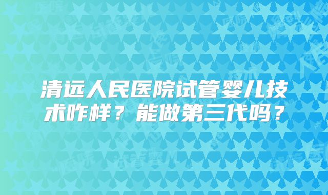 清远人民医院试管婴儿技术咋样？能做第三代吗？