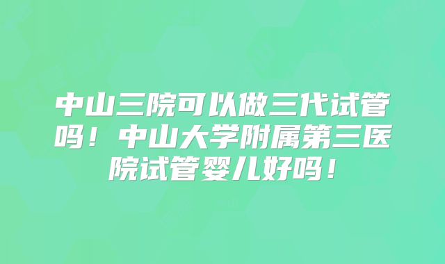 中山三院可以做三代试管吗！中山大学附属第三医院试管婴儿好吗！