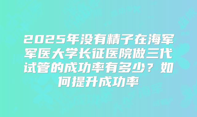 2025年没有精子在海军军医大学长征医院做三代试管的成功率有多少?如何提升成功率