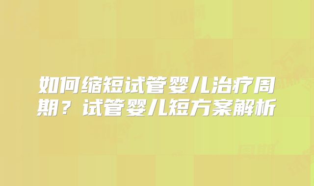 如何缩短试管婴儿治疗周期？试管婴儿短方案解析