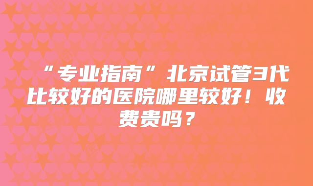 “专业指南”北京试管3代比较好的医院哪里较好！收费贵吗？