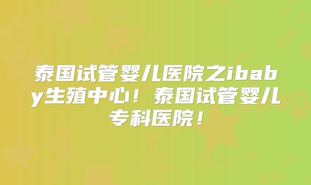 泰国试管婴儿医院之ibaby生殖中心！泰国试管婴儿专科医院！