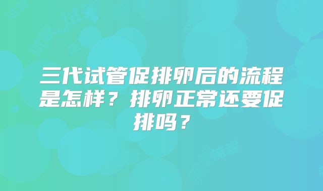 三代试管促排卵后的流程是怎样？排卵正常还要促排吗？