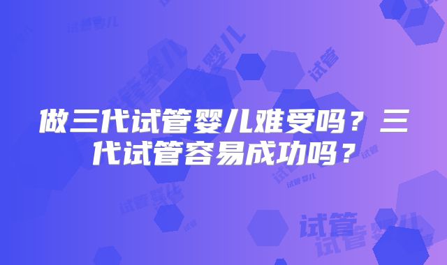 做三代试管婴儿难受吗？三代试管容易成功吗？