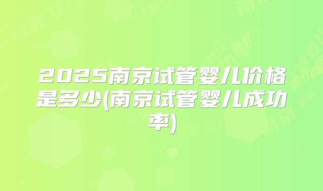 2025南京试管婴儿价格是多少(南京试管婴儿成功率)