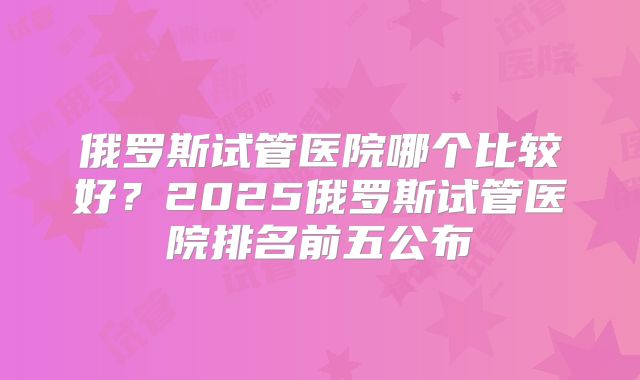 俄罗斯试管医院哪个比较好？2025俄罗斯试管医院排名前五公布