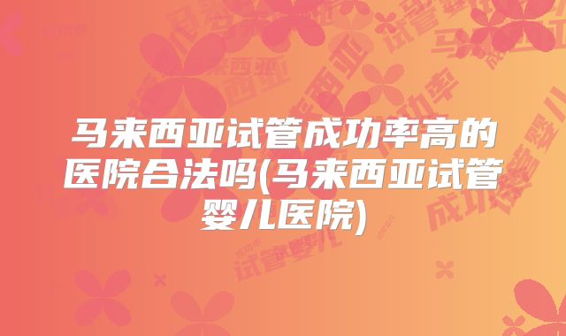 马来西亚试管成功率高的医院合法吗(马来西亚试管婴儿医院)