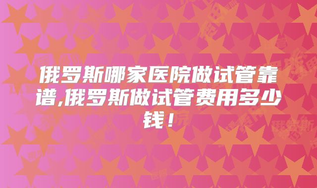 俄罗斯哪家医院做试管靠谱,俄罗斯做试管费用多少钱！