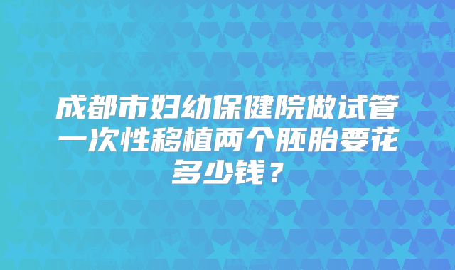 成都市妇幼保健院做试管一次性移植两个胚胎要花多少钱？