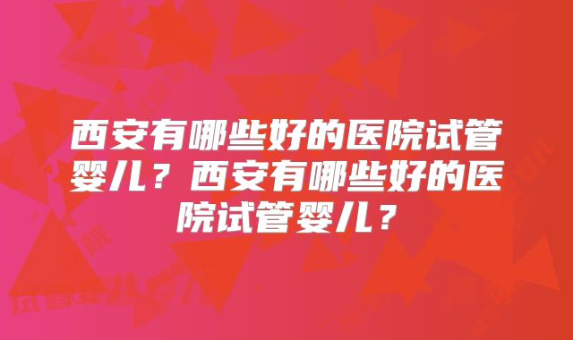 西安有哪些好的医院试管婴儿?西安有哪些好的医院试管婴儿?