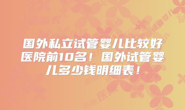 国外私立试管婴儿比较好医院前10名！国外试管婴儿多少钱明细表！