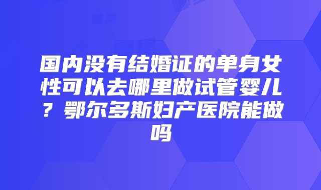 国内没有结婚证的单身女性可以去哪里做试管婴儿？鄂尔多斯妇产医院能做吗