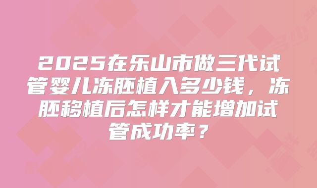 2025在乐山市做三代试管婴儿冻胚植入多少钱,冻胚移植后怎样才能增加试管成功率?