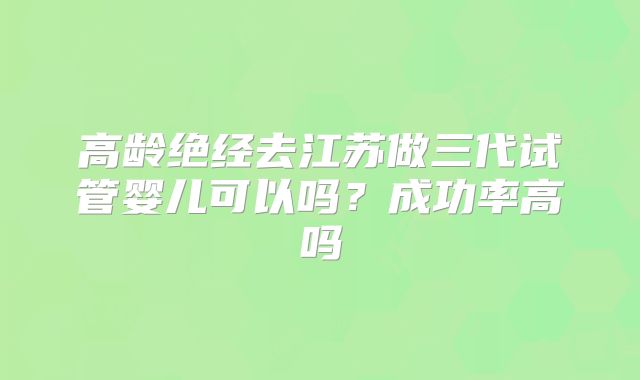 高龄绝经去江苏做三代试管婴儿可以吗?成功率高吗