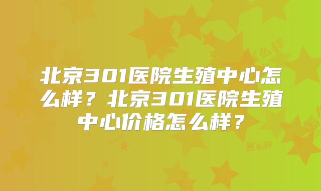 北京301医院生殖中心怎么样?北京301医院生殖中心价格怎么样?
