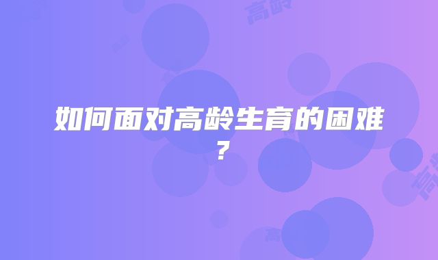 如何面对高龄生育的困难?