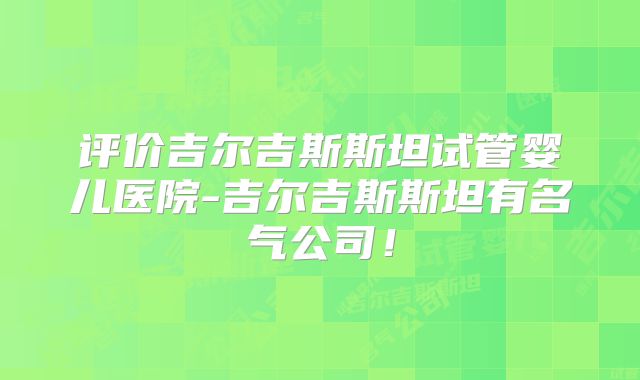 评价吉尔吉斯斯坦试管婴儿医院-吉尔吉斯斯坦有名气公司！
