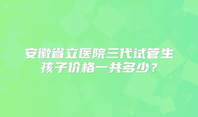 安徽省立医院三代试管生孩子价格一共多少？