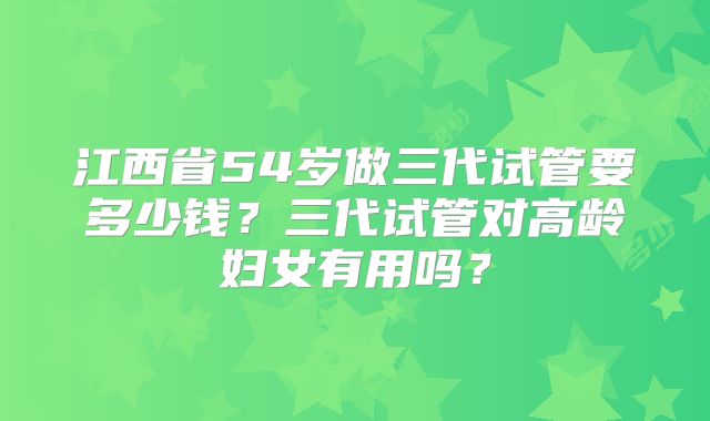 江西省54岁做三代试管要多少钱？三代试管对高龄妇女有用吗？